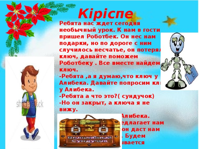 Кіріспе Ребята нас ждет сегодня необычный урок. К нам в гости пришел Роботбек. Он нес нам подарки, но по дороге с ним случилось несчатье, он потерял ключ, давайте поможем Роботбеку . Все вместе найдем ключ. -Ребята ,а я думаю,что ключ у Алибека. Давайте попросим ключ у Алибека. -Ребята а что это?( сундучок) -Но он закрыт, а ключа я не вижу. Аа, наверное он у Алибека. Ребята , Алибек предлагает нам игры тогда может он даст нам ключик от сундука. Будем играть? 1-игра называется