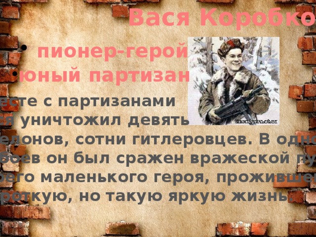 Вася Коробко   пионер-герой юный партизан  Вместе с партизанами Вася уничтожил девять эшелонов, сотни гитлеровцев. В одном из боев он был сражен вражеской пулей. Своего маленького героя, прожившего  короткую, но такую яркую жизнь.