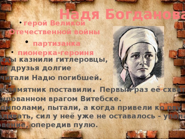 Надя Богданова герой Великой  Отечественной войны  партизанка  пионерка-героиня Её дважды казнили гитлеровцы, и боевые друзья долгие  годы считали Надю погибшей . Ей даже памятник поставили . Первый раз её схватили, в оккупированном врагом Витебске. Били шомполами, пытали, а когда привели ко рву – расстреливать, сил у неё уже не оставалось - упала в ров, на мгновение, опередив пулю.