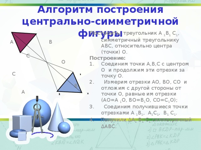 Алгоритм построения центрально-симметричной фигуры  А В  С  О  С  В А Построить: треугольник А 1 В 1 С 1 , симметричный треугольнику АВС, относительно центра (точки) О. Построение: Соединим точки А,В,С с центром О и продолжим эти отрезки за точку О. 2. Измерим отрезки АО, ВО, СО и отложим с другой стороны от точки О, равные им отрезки (АО=А 1 О, ВО=В 1 О, СО=С 1 О); 3. Соединим получившиеся точки отрезками А 1 В 1 , А 1 С 1 , В 1 С 1 . 4. Получили ∆А 1 В 1 С 1 симметричный ∆АВС.