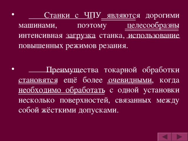 Станки с ЧПУ являются дорогими машинами, поэтому целесообразны интенсивная загрузка станка, использование повышенных режимов резания.   Преимущества токарной обработки становятся ещё более очевидными, когда необходимо обработать с одной установки несколько поверхностей, связанных между собой жёсткими допусками.