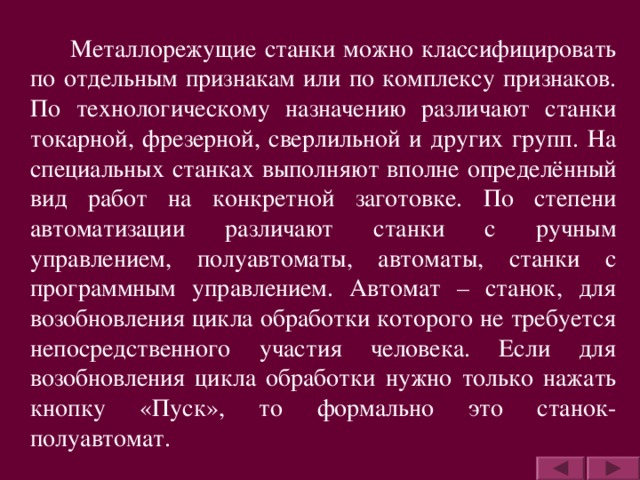 Металлорежущие станки можно классифицировать по отдельным признакам или по комплексу признаков. По технологическому назначению различают станки токарной, фрезерной, сверлильной и других групп. На специальных станках выполняют вполне определённый вид работ на конкретной заготовке. По степени автоматизации различают станки с ручным управлением, полуавтоматы, автоматы, станки с программным управлением. Автомат – станок, для возобновления цикла обработки которого не требуется непосредственного участия человека. Если для возобновления цикла обработки нужно только нажать кнопку «Пуск», то формально это станок-полуавтомат.