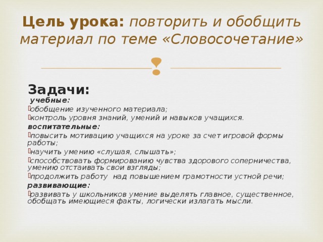 Цель урока: повторить и обобщить материал по теме «Словосочетание» Задачи:  учебные: обобщение изученного материала; контроль уровня знаний, умений и навыков учащихся.  воспитательные: повысить мотивацию учащихся на уроке за счет игровой формы работы; научить умению «слушая, слышать»; способствовать формированию чувства здорового соперничества, умению отстаивать свои взгляды; продолжить работу над повышением грамотности устной речи; развивающие: