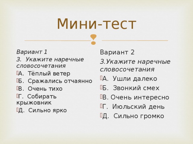 Вариант 1 3. Укажите наречные словосочетания Вариант 2 3.Укажите наречные словосочетания А. Тёплый ветер Б. Сражались отчаянно В. Очень тихо Г. Собирать крыжовник Д. Сильно ярко А. Ушли далеко Б. Звонкий смех В. Очень интересно Г. Июльский день Д. Сильно громко   