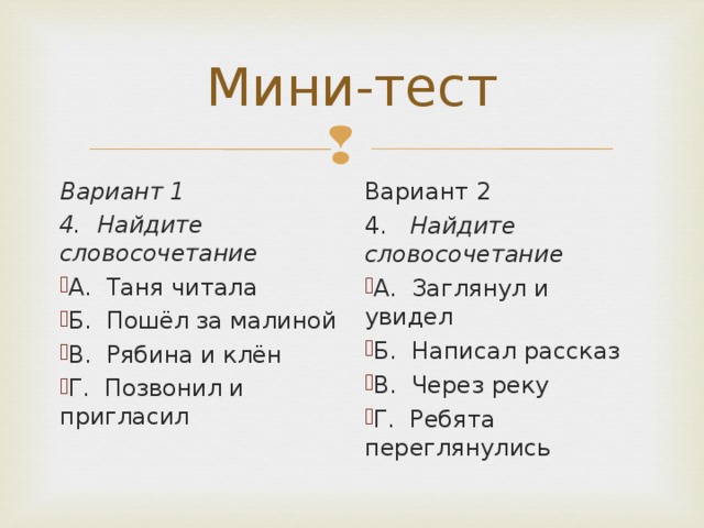 Вариант 1 4. Найдите словосочетание Вариант 2 4. Найдите словосочетание А. Таня читала Б. Пошёл за малиной В. Рябина и клён Г. Позвонил и пригласил А. Заглянул и увидел Б. Написал рассказ В. Через реку Г. Ребята переглянулись  