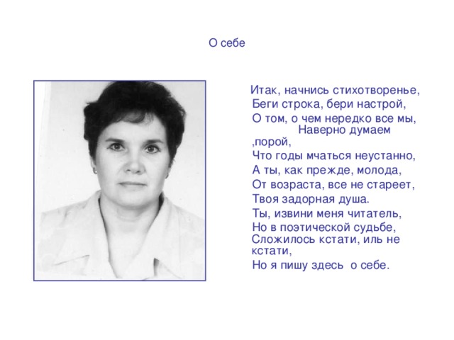 О себе  Итак, начнись стихотворенье,  Беги строка, бери настрой,  О том, о чем нередко все мы, Наверно думаем ,порой,  Что годы мчаться неустанно,  А ты, как прежде, молода,  От возраста, все не стареет,  Твоя задорная душа.  Ты, извини меня читатель,  Но в поэтической судьбе, Сложилось кстати, иль не кстати,  Но я пишу здесь о себе.