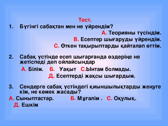 Тест. Бүгінгі сабақтан мен не үйрендім?  А. Теорияны түсіндім. В. Есептер шығаруды үйрендім. С. Өткен тақырыптарды қайталап өттім.  Сабақ үстінде есеп шығарғанда өздеріңе не жетіспеді деп ойлайсындар  А. Білім. Б. Уақыт С. Ынтам болмады.  Д. Есептерді жақсы шығардым.  Сендерге сабақ үстіндегі қиыншылықтарды жеңуге кім, не көмек жасады? А. Сыныптастар. Б. Мұғалім .  С. Оқулық.  Д. Ешкім