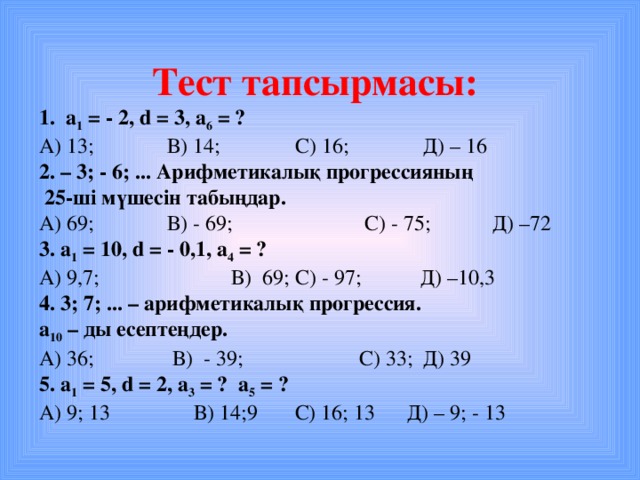 Тест тапсырмасы: 1. a 1 = - 2, d = 3, а 6 = ? А) 13 ;   В) 14;   С) 16;   Д) – 16 2. – 3; - 6; ... Арифметикалық прогрессияның  25-ші мүшесін табыңдар. А) 69 ;   В) - 69 ;   С) - 75 ;  Д) – 72 3. a 1  = 10 , d = - 0,1 , а 4 = ? А) 9,7 ;   В) 69 ;  С) - 97 ; Д) – 10,3 4. 3; 7; ... – арифметикалық прогрессия. а 10 – ды есептеңдер. А) 36 ;   В) - 39 ;   С) 33 ;  Д) 39 5. a 1  = 5 , d = 2 , а 3 = ?  а 5 = ? А) 9 ; 13   В) 14; 9 С) 16; 13 Д) – 9; - 13