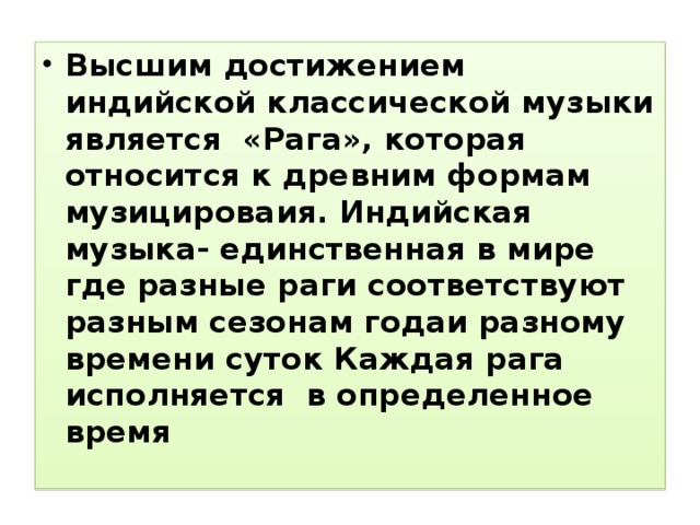 Высшим достижением индийской классической музыки является «Рага», которая относится к древним формам музицироваия. Индийская музыка- единственная в мире где разные раги соответствуют разным сезонам годаи разному времени суток Каждая рага исполняется в определенное время