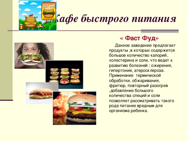 Кафе быстрого питания « Фаст Фуд»  Данное заведение предлагает продукты ,в которых содержится большое количество калорий, холестерина и соли, что ведет к развитию болезней : ожирения, гипертонии, атеросклероза. Применение термической обработки, обжаривания, фритюр, повторный разогрев ,добавление большого количества специй и соли позволяет рассматривать такого рода питание вредным для организма ребенка.