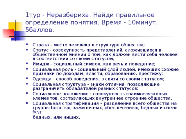 1тур - Неразбериха. Найди правильное определение понятия. Время - 10минут. 5баллов. Страта - место человека в структуре общества; Статус - совокупность представлений, сложившихся в общественном мнении о том, как должен вести себя человек в соответствии со своим статусом, Имидж - социальный символ, как речь и поведение; Социальная роль - социальный слой людей, имеющих схожие признаки по доходам, власти, образованию, престижу; Одежда - способ поведения, в связи со своим статусом; Социальная структура - знаки отличия, позволяющие разграничить обладателей разных статусов; Социальное положение - совокупность взаимосвязанных элементов, составляющих внутреннее строение общества. Социальная стратификация – разделение всего общества на группы богатых, зажиточных, обеспеченных, бедных и очень бед-  бедных, или нищих.