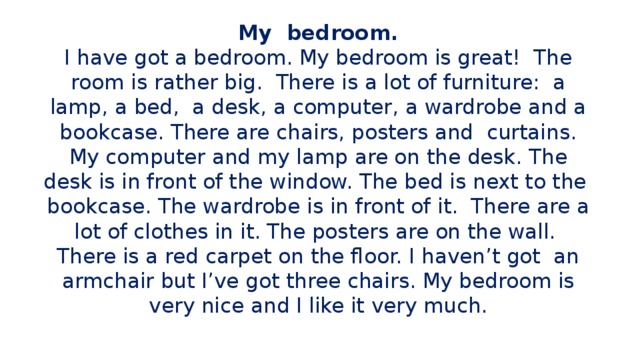 My bedroom.  I have got a bedroom. My bedroom is great! The room is rather big. There is a lot of furniture: a lamp, a bed, a desk, a computer, a wardrobe and a bookcase. There are chairs, posters and curtains. My computer and my lamp are on the desk. The desk is in front of the window. The bed is next to the bookcase. The wardrobe is in front of it. There are a lot of clothes in it. The posters are on the wall. There is a red carpet on the floor. I haven’t got an armchair but I’ve got three chairs. My bedroom is very nice and I like it very much.   Класс делится на группы 4-5 человек. Каждой группе выдается карточка с текстом и вопросами к нему. Задание выполняется самостоятельно, затем коллективно проверяется правильность выбранных ответов на вопросы.