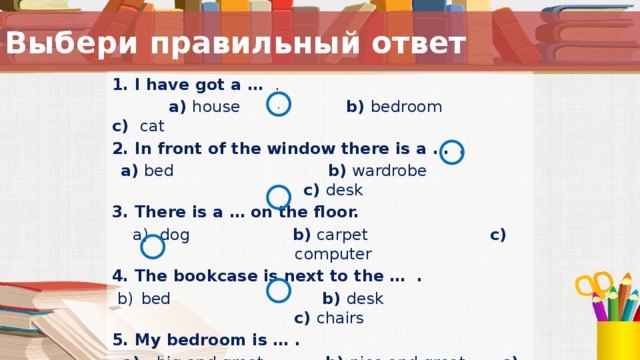 Выбери правильный ответ 1. I have got a … .   a) house b) bedroom c) cat 2. In front of the window there is a … . a) bed b) wardrobe c) desk 3. There is a … on the floor. dog b) carpet c) computer 4. The bookcase is next to the … . bed b) desk   c) chairs  5. My bedroom is … . a) big and great b) nice and great c) small and nice . Вопросы к тексту предыдущего слайда.