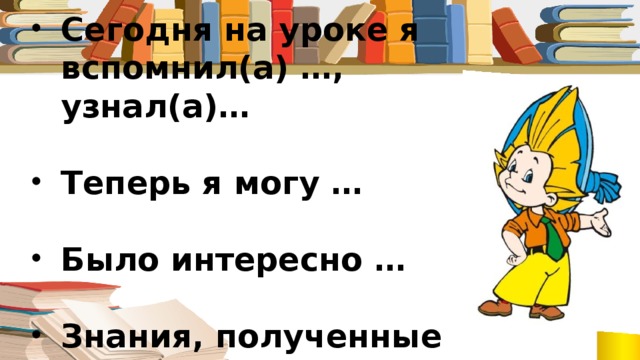 Сегодня на уроке я вспомнил(а) …, узнал(а)…  Теперь я могу …  Было интересно …  Знания, полученные сегодня на уроке, пригодятся …