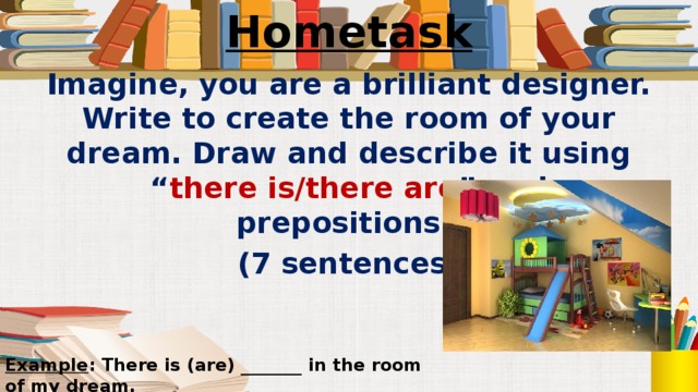 Hometask Imagine, you are a brilliant designer. Write to create the room of your dream. Draw and describe it using “ there is/there are ” and prepositions. (7 sentences) Example : There is (are) _______ in the room of my dream.