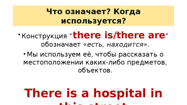 Что означает? Когда используется? Конструкция “ there is/there are ” обозначает « есть, находится ». Мы используем её, чтобы рассказать о местоположении каких-либо предметов, объектов. There is a hospital in this street. На этой улице есть больница. Повторение грамматического материала