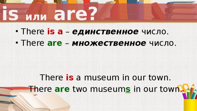 is или are? There is  a – единственное число. There are – множественное число. There is a museum in our town. There are  two museum s  in our town.