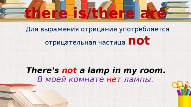 there is/there are Для выражения отрицания употребляется отрицательная частица not There's not a lamp in my room.   В моей комнате нет лампы.