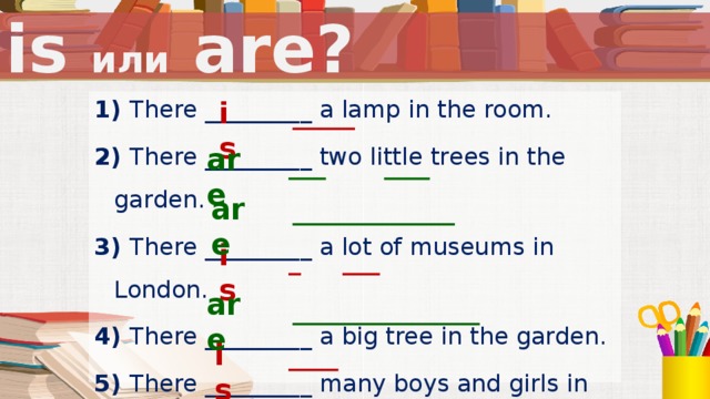 is или are? is 1) There _________ a lamp in the room. 2) There _________ two little trees in the garden. 3) There _________ a lot of museums in London. 4) There _________ a big tree in the garden. 5) There _________ many boys and girls in the park. 6) There  _________ a bus on the street.  are are is После повторения грамматического материала следует физкультминутка. are is