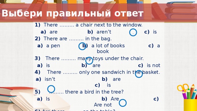 Выбери правильный ответ 1) There ……… a chair next to the window. a) are b) aren’t c) is 2) There are ……… in the bag. a) a pen b) a lot of books c) a book 3) There ……… many toys under the chair. a) is b) are c) is not 4) There ……… only one sandwich in the basket. a) isn’t b) are c) is 5) ……… there a bird in the tree? a) Is b) Are c) Are not 6) Are there ……… on the table?  a) an English book b) a blue pen c) coloured  pencils  . Ученикам предлагается карточка с заданием. Они самостоятельно выбирают правильные ответы, затем меняются своими работами с соседом по парте и проверяют ее. ( Критерии оценивания предварительно озвучиваются ученикам).