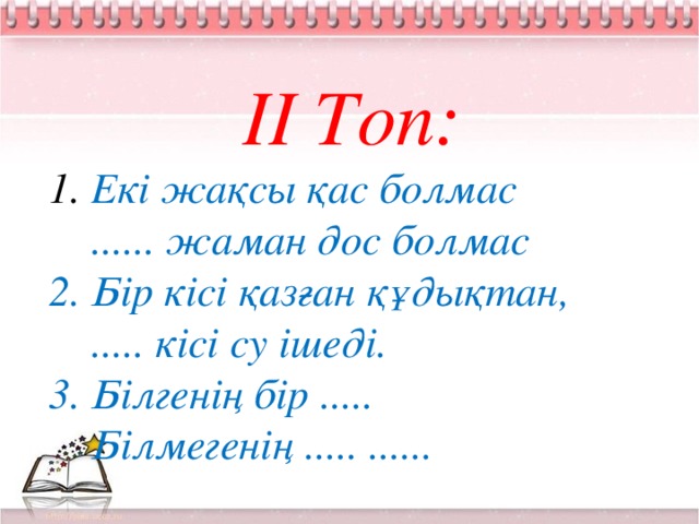 ІІ Топ:  Екі жақсы қас болмас  ...... жаман дос болмас 2. Бір кісі қазған құдықтан,  ..... кісі су ішеді. 3. Білгенің бір .....  Білмегенің ..... ......