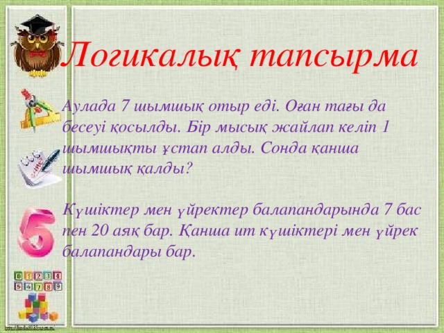 Логикалық тапсырма  Аулада 7 шымшық отыр еді. Оған тағы да бесеуі қосылды. Бір мысық жайлап келіп 1 шымшықты ұстап алды. Сонда қанша шымшық қалды?  Күшіктер мен үйректер балапандарында 7 бас пен 20 аяқ бар. Қанша ит күшіктері мен үйрек балапандары бар.