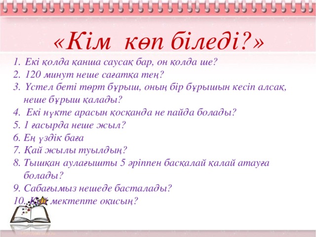 «Кім көп біледі?» Екі қолда қанша саусақ бар, он қолда ше? 120 минут неше сағатқа тең? Үстел беті төрт бұрыш, оның бір бұрышын кесіп алсақ,  неше бұрыш қалады? 4. Екі нүкте арасын қосқанда не пайда болады? 5. 1 ғасырда неше жыл? 6. Ең үздік баға 7. Қай жылы туылдың? 8. Тышқан аулағышты 5 әріппен басқалай қалай атауға  болады? 9. Сабағымыз нешеде басталады? 10. Қай мектепте оқисың?