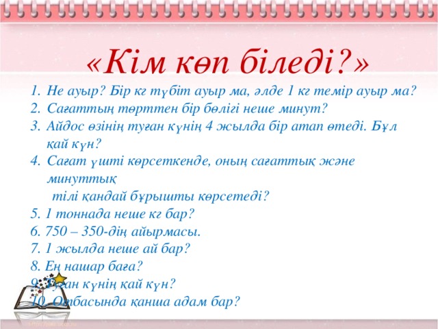 «Кім көп біледі?» Не ауыр? Бір кг түбіт ауыр ма, әлде 1 кг темір ауыр ма? Сағаттың төрттен бір бөлігі неше минут? Айдос өзінің туған күнің 4 жылда бір атап өтеді. Бұл қай күн? Сағат үшті көрсеткенде, оның сағаттық және минуттық  тілі қандай бұрышты көрсетеді? 5. 1 тоннада неше кг бар? 6. 750 – 350-дің айырмасы. 7. 1 жылда неше ай бар? 8. Ең нашар баға? 9. Туған күнің қай күн? 10. Отбасында қанша адам бар?