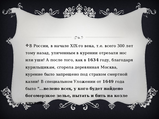 В России, в начале XIX-го века, т.е. всего 300 лет тому назад, уличенным в курении отрезали нос или уши! А после того, как в 1634 году, благодаря курильщикам, сгорела деревянная Москва, курение было запрещено под страхом смертной казни! В специальном Уложении от 1649 года было 