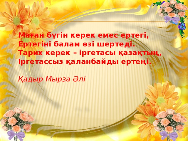 Маған бүгін керек емес ертегі, Ертегіні балам өзі шертеді. Тарих керек – іргетасы қазақтың, Іргетассыз қаланбайды ертеңі.  Қадыр Мырза Әлі