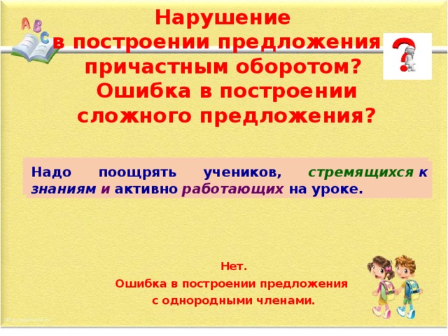 Нарушение  в построении предложения с причастным оборотом?  Ошибка в построении сложного предложения? Надо поощрять учеников, стремящихся   к  знаниям   и  которые   активно  работают   на уроке. Надо поощрять учеников, стремящихся   к  знаниям   и  активно  работающих   на уроке. Нет. Ошибка в построении предложения с однородными членами.