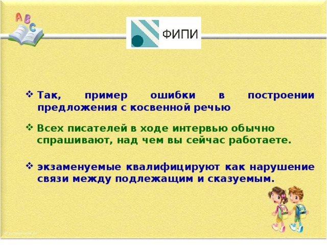 Так, пример ошибки в построении предложения с косвенной речью Всех писателей в ходе интервью обычно спрашивают, над чем вы сейчас работаете. экзаменуемые квалифицируют как нарушение связи между подлежащим и сказуемым.