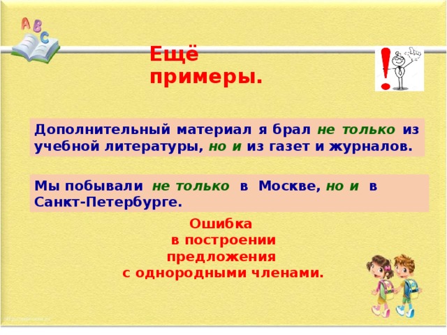 Ещё примеры. Дополнительный материал я брал не только из учебной литературы,  но и  из газет и журналов. Дополнительный материал я не только  брал из учебной литературы,  но и  из газет и журналов. Мы побывали  не только  в Москве, но и  в Санкт-Петербурге. Мы не только побывали  в Москве, но и  в Санкт-Петербурге. Ошибка в построении предложения с однородными членами.