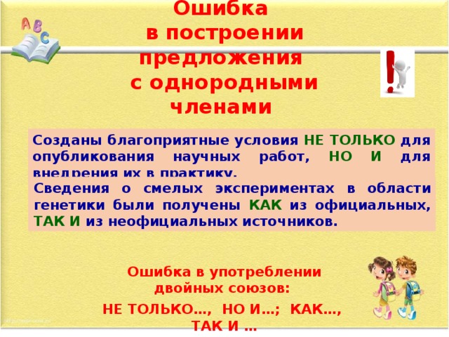 Ошибка  в построении предложения  с однородными членами Созданы благоприятные условия не только для опубликования научных работ, а также для внедрения их в практику. Созданы благоприятные условия НЕ ТОЛЬКО для опубликования научных работ, НО И для внедрения их в практику. Сведения о смелых экспериментах в области генетики были получены как из официальных, а также из неофициальных источников. Сведения о смелых экспериментах в области генетики были получены КАК из официальных, ТАК И из неофициальных источников. Ошибка в употреблении двойных союзов: НЕ ТОЛЬКО…, НО И…; КАК…, ТАК И …