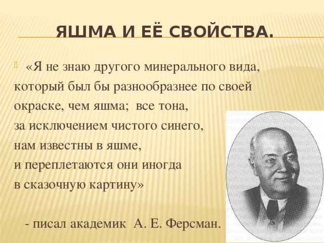 Яшма и её свойства. «Я не знаю другого минерального вида, который был бы разнообразнее по своей окраске, чем яшма; все тона, за исключением чистого синего, нам известны в яшме, и переплетаются они иногда в сказочную картину»  - писал академик А. Е. Ферсман.