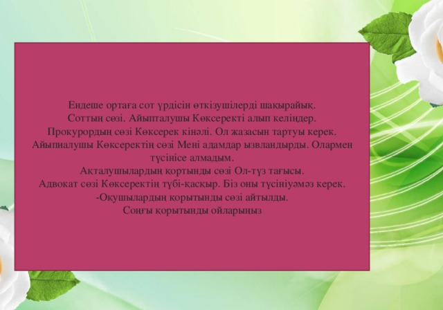 Ендеше ортаға сот үрдісін өткізушілерді шақырайық. Соттың сөзі. Айыпталушы Көксеректі алып келіңдер. Прокурордың сөзі Көксерек кінәлі. Ол жазасын тартуы керек. Айыпиалушы Көксеректің сөзі Мені адамдар ызвландырды. Олармен түсінісе алмадым. Ақталушылардың қортынды сөзі Ол-түз тағысы. Адвокат сөзі Көксеректің түбі-қасқыр. Біз оны түсініуәмәз керек. -Оқушылардың қорытынды сөзі айтылды. Соңғы қорытынды ойларыңыз