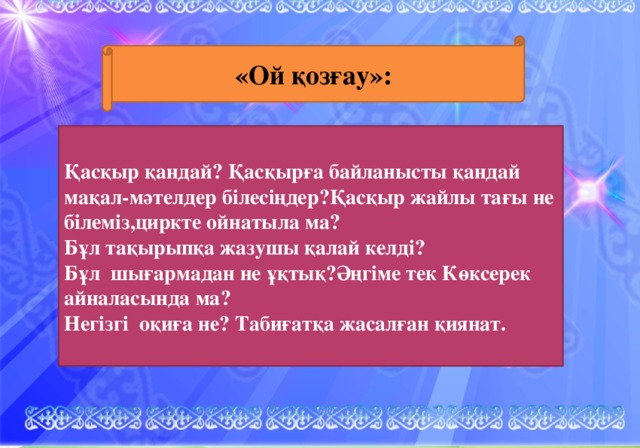 «Ой қозғау»: Үй тапсырмасын сұрау. Қасқыр қандай? Қасқырға байланысты қандай мақал-мәтелдер білесіңдер?Қасқыр жайлы тағы не білеміз,циркте ойнатыла ма? Бұл тақырыпқа жазушы қалай келді? Бұл шығармадан не ұқтық?Әңгіме тек Көксерек айналасында ма? Негізгі оқиға не? Табиғатқа жасалған қиянат. А.М.Әуезовке Топтастыру жасау. Б.Композициялық жоспар құру. В. Шығармашылық жұмыс түрлері. Г. Іздену жұмысы. Қасқырлар туралы мақал-мәтел жинау. -Көркем сөз шебері көп қырлы талант иесі М.Әуезов кім? Жазғанын кім оқиды ?