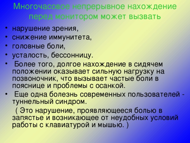 Многочасовое непрерывное нахождение перед монитором может вызвать нарушение зрения, снижение иммунитета, головные боли, усталость, бессонницу.  Более того, долгое нахождение в сидячем положении оказывает сильную нагрузку на позвоночник, что вызывает частые боли в пояснице и проблемы с осанкой.  Еще одна болезнь современных пользователей - туннельный синдром.  ( Это нарушение, проявляющееся болью в запястье и возникающее от неудобных условий работы с клавиатурой и мышью. )