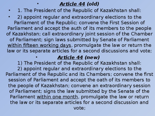 Article 44 (old) 1. The President of the Republic of Kazakhstan shall: 2) appoint regular and extraordinary elections to the Parliament of the Republic; convene the First Session of Parliament and accept the auth of its members to the people of Kazakhstan; call extraordinary joint session of the Chamber of Parliament; sign laws submitted by Senate of Parliament within fifteen working days , promulgate the law or return the law or its separate articles for a second discussions and vote; Article 44 (new)  1) The President of the Republic of Kazakhstan shall:  2) appoint regular and extraordinary elections to the Parliament of the Republic and its Chambers; convene the first session of Parliament and accept the oath of its members to the people of Kazakhstan; convene an extraordinary session of Parliament; signs the law submitted by the Senate of the Parliament within one month