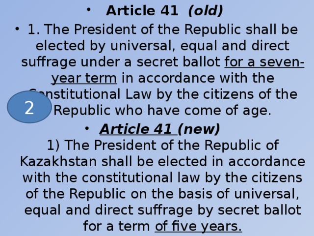 Article 41   (old) 1. The President of the Republic shall be elected by universal, equal and direct suffrage under a secret ballot for a seven-year term in accordance with the Constitutional Law by the citizens of the Republic who have come of age. Article 41 (new)  1) The President of the Republic of Kazakhstan shall be elected in accordance with the constitutional law by the citizens of the Republic on the basis of universal, equal and direct suffrage by secret ballot for a term of five years.