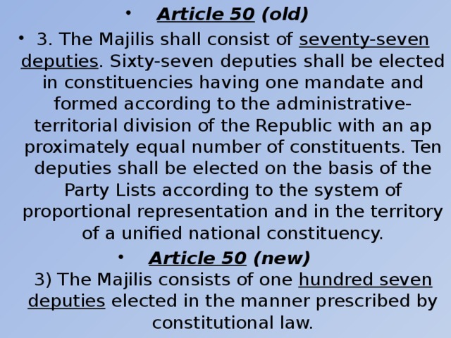 Article 50 (old) 3. The Majilis shall consist of seventy-seven deputies . Sixty-seven depu­ties shall be elected in constituencies having one mandate and formed ac­cording to the administrative-territorial division of the Republic with an ap­proximately equal number of constituents. Ten deputies shall be elected on the basis of the Party Lists according to the system of proportional represen­tation and in the territory of a unified national constituency. Article 50 (new)  3) The Majilis consists of one hundred seven deputies