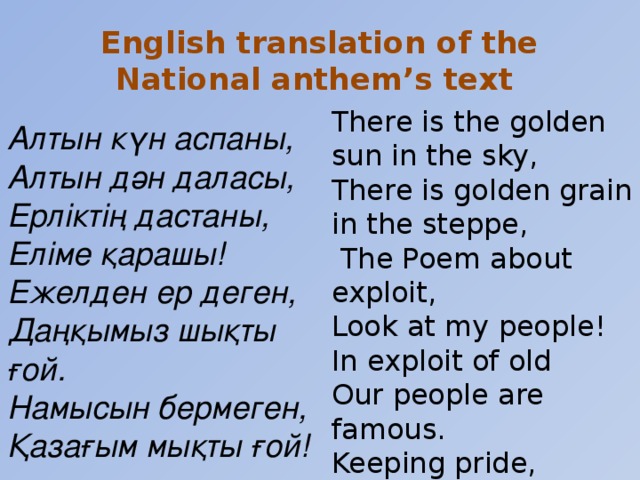 English translation of the National anthem’s text  Алтын күн аспаны, Алтын дән даласы, Ерліктің дастаны, Еліме қарашы! Ежелден ер деген, Даңқымыз шықты ғой. Намысын бермеген, Қазағым мықты ғой!  There is the golden sun in the sky, There is golden grain in the steppe,  The Poem about exploit, Look at my people! In exploit of old Our people are famous. Keeping pride, Our people become strong!