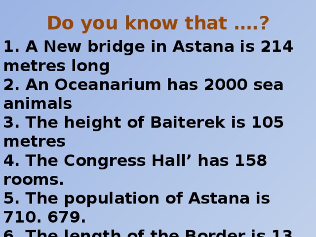 Do you know that ….?   1. A New bridge in Astana is 214 metres long  2. An Oceanarium has 2000 sea animals  3. The height of Baiterek is 105 metres  4. The Congress Hall’ has 158 rooms.  5. The population of Astana is 710. 679.  6. The length of the Border is 13. 500.  7. The area of Aktobe region is 300. 600. square km  8. The length of railway in Kazakhstan is about 14. 000 km