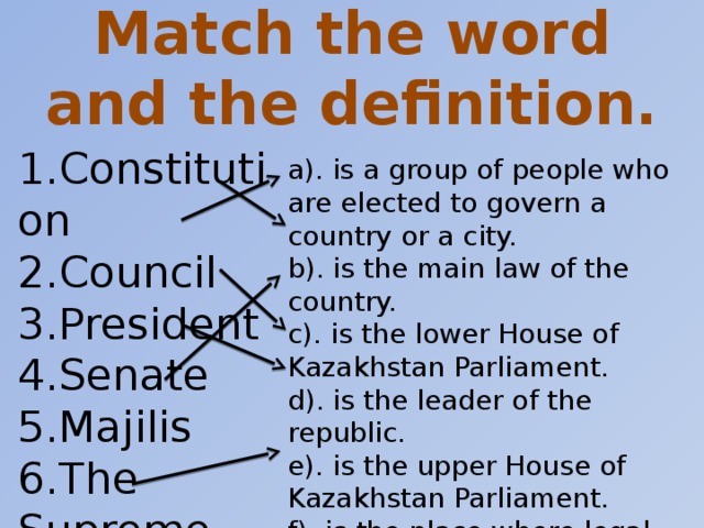 Match the word and the definition. 1.Constitution 2.Council 3.President 4.Senate 5.Majilis 6.The Supreme Court a). is a group of people who are elected to govern a country or a city. b). is the main law of the country. c). is the lower House of Kazakhstan Parliament. d). is the leader of the republic. e). is the upper House of Kazakhstan Parliament. f). is the place where legal trials take place and where crimes are judged.