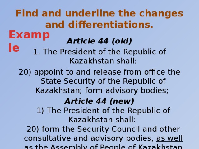 Find and underline the changes and differentiations. Example Article 44 (old) 1. The President of the Republic of Kazakhstan shall: 20) appoint to and release from office the State Security of the Republic of Kazakhstan; form advisory bodies; Article 44 (new)  1) The President of the Republic of Kazakhstan shall:  20) form the Security Council and other consultative and advisory bodies, as well as the Assembly of People of Kazakhstan and the Supreme Judicial Council;