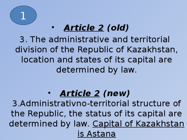Article 2 (old)  3. The administrative and territorial division of the Republic of Kazakhstan, location and states of its capital are determined by law. Article 2 (new)  3.Administrativno-territorial structure of the Republic, the status of its capital are determined by law. Capital of Kazakhstan is Astanа 1