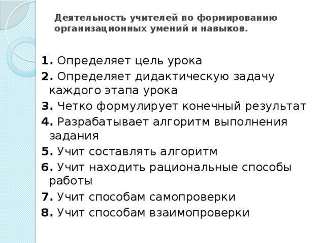 Деятельность учителей по формированию организационных умений и навыков.   1. Определяет цель урока 2. Определяет дидактическую задачу каждого этапа урока 3. Четко формулирует конечный результат 4. Разрабатывает алгоритм выпол­нения задания 5. Учит составлять алгоритм 6. Учит находить рациональные способы работы 7. Учит способам самопроверки 8. Учит способам взаимопроверки