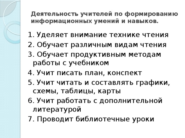 Деятельность учителей по формированию информационных умений и навыков. 1. Уделяет внимание технике чтения 2. Обучает различным видам чтения 3. Обучает продуктивным методам работы с учебником 4. Учит писать план, конспект 5. Учит читать и составлять графики, схемы, таблицы, карты 6. Учит работать с дополнительной литературой 7. Проводит библиотечные уроки