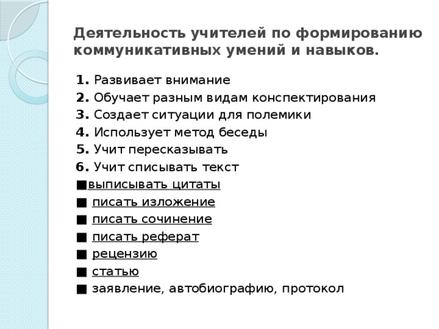 Деятельность учителей по формированию коммуникативных умений и навыков. 1. Развивает внимание 2. Обучает разным видам конспек­тирования 3. Создает ситуации для полемики 4. Использует метод беседы 5. Учит пересказывать 6. Учит списывать текст ■ выписывать цитаты ■ писать изложение ■ писать сочинение ■ писать реферат ■ рецензию ■ статью ■ заявление, автобиографию, протокол