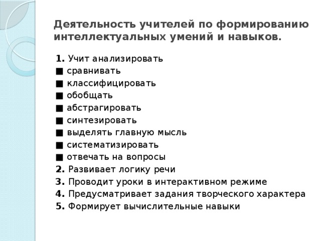 Деятельность учителей по формированию интеллектуальных умений и навыков. 1. Учит анализировать ■ сравнивать ■ классифицировать ■ обобщать ■ абстрагировать ■ синтезировать ■ выделять главную мысль ■ систематизировать ■ отвечать на вопросы 2. Развивает логику речи 3. Проводит уроки в интерактивном режиме 4. Предусматривает задания твор­ческого характера 5. Формирует вычислительные навыки